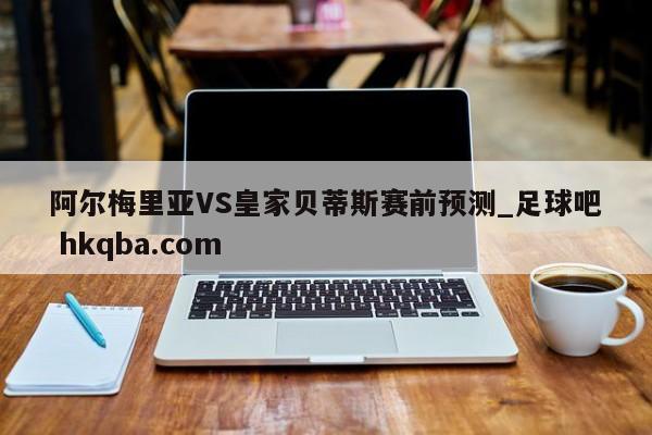 阿尔梅里亚VS皇家贝蒂斯赛前预测_足球吧 hkqba.com