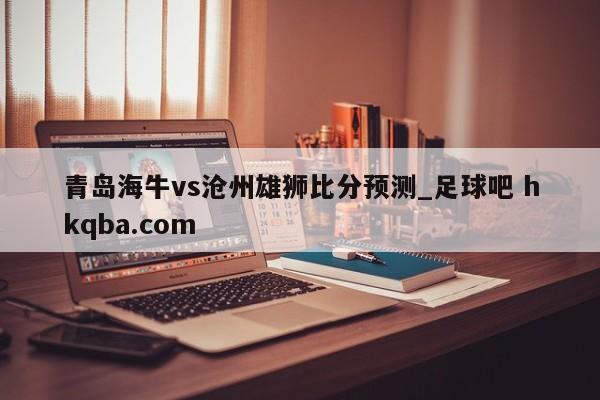 青岛海牛vs沧州雄狮比分预测_足球吧 hkqba.com