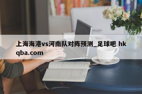 上海海港vs河南队对阵预测_足球吧 hkqba.com