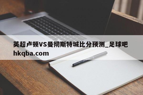 英超卢顿VS曼彻斯特城比分预测_足球吧 hkqba.com