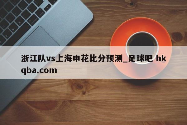 浙江队vs上海申花比分预测_足球吧 hkqba.com