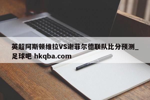 英超阿斯顿维拉VS谢菲尔德联队比分预测_足球吧 hkqba.com