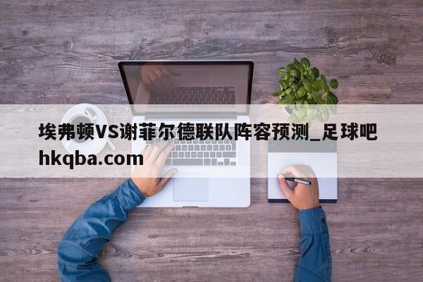 埃弗顿VS谢菲尔德联队阵容预测_足球吧 hkqba.com