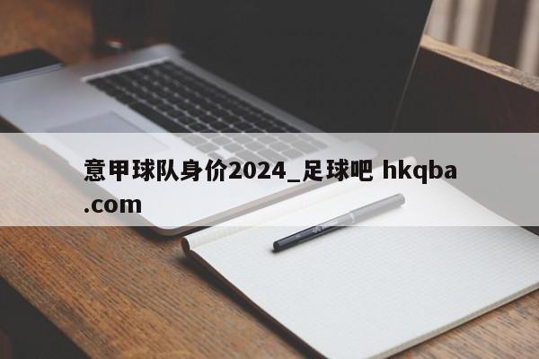 意甲球队身价2024_足球吧 hkqba.com