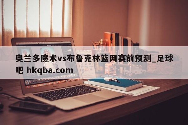 奥兰多魔术vs布鲁克林篮网赛前预测_足球吧 hkqba.com