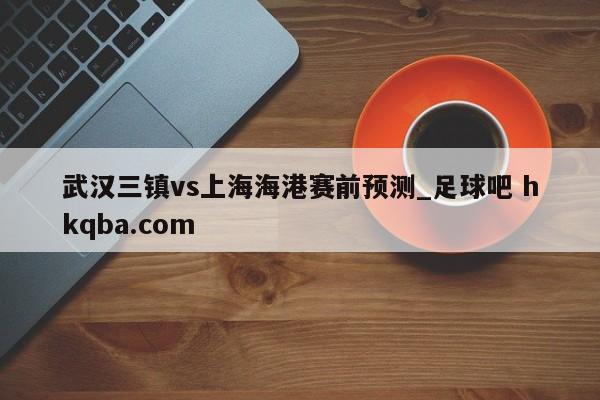 武汉三镇vs上海海港赛前预测_足球吧 hkqba.com