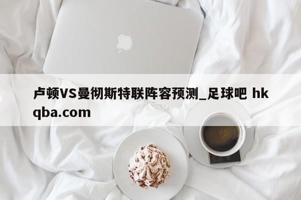 卢顿VS曼彻斯特联阵容预测_足球吧 hkqba.com