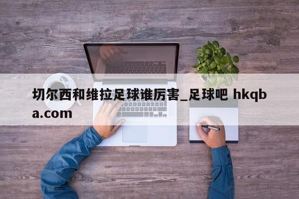 切尔西和维拉足球谁厉害_足球吧 hkqba.com