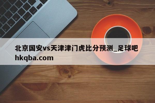 北京国安vs天津津门虎比分预测_足球吧 hkqba.com