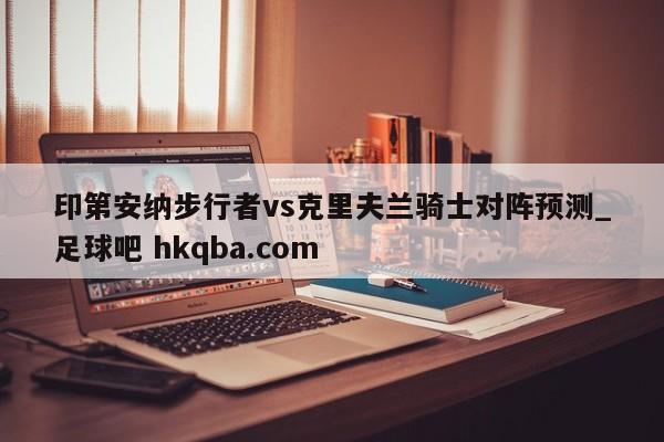 印第安纳步行者vs克里夫兰骑士对阵预测_足球吧 hkqba.com