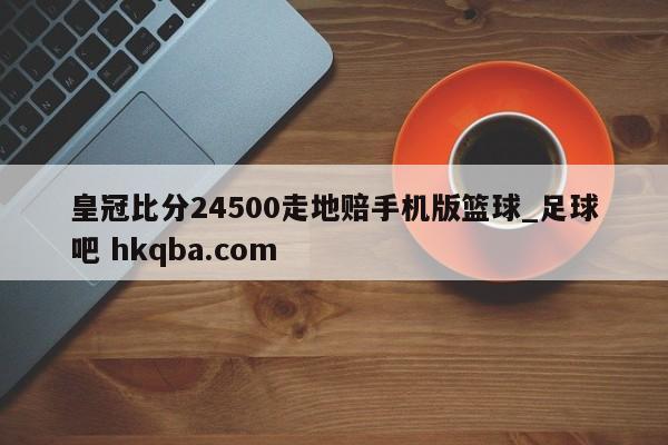 皇冠比分24500走地赔手机版篮球_足球吧 hkqba.com
