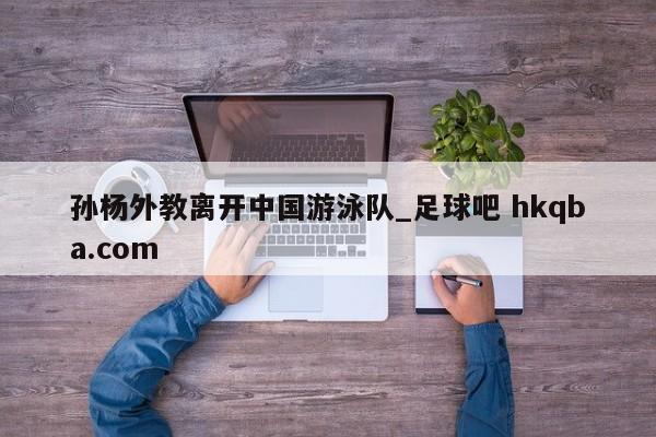 孙杨外教离开中国游泳队_足球吧 hkqba.com