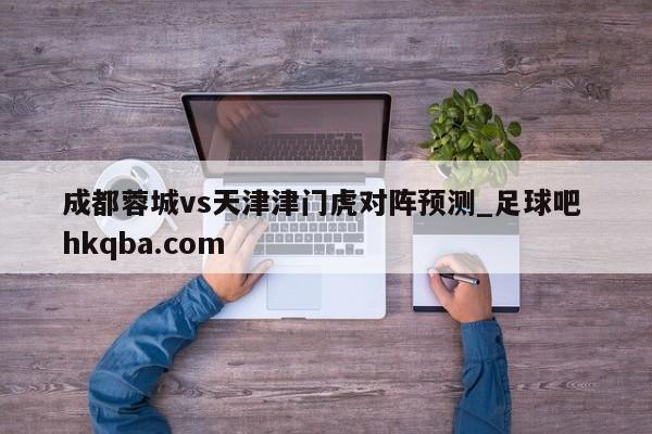成都蓉城vs天津津门虎对阵预测_足球吧 hkqba.com