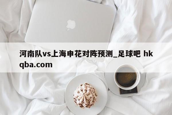 河南队vs上海申花对阵预测_足球吧 hkqba.com