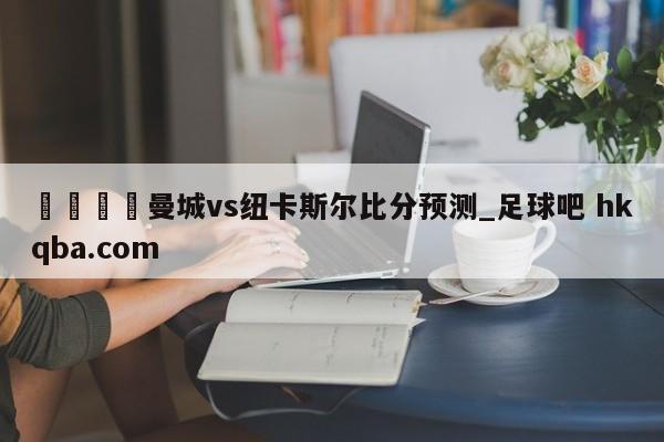 🍢曼城vs纽卡斯尔比分预测_足球吧 hkqba.com