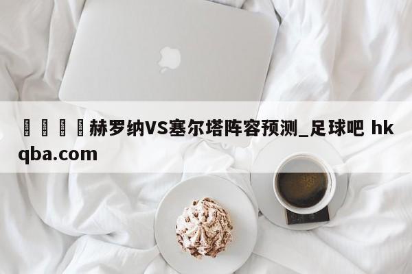 🍢赫罗纳VS塞尔塔阵容预测_足球吧 hkqba.com