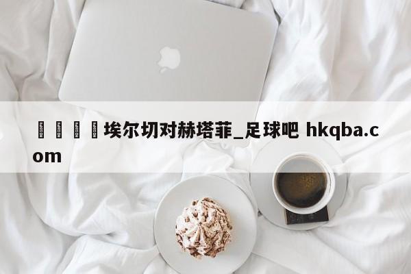 🍢埃尔切对赫塔菲_足球吧 hkqba.com