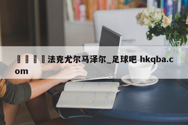 🍢法克尤尔马泽尔_足球吧 hkqba.com