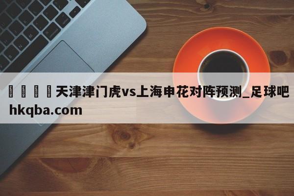 🍢天津津门虎vs上海申花对阵预测_足球吧 hkqba.com
