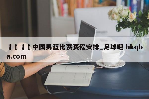 🍢中国男篮比赛赛程安排_足球吧 hkqba.com
