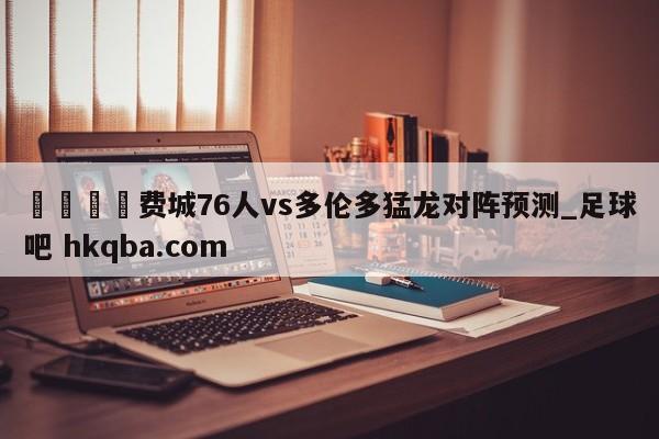 🍢费城76人vs多伦多猛龙对阵预测_足球吧 hkqba.com