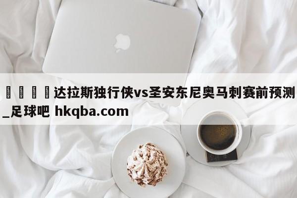 🍢达拉斯独行侠vs圣安东尼奥马刺赛前预测_足球吧 hkqba.com