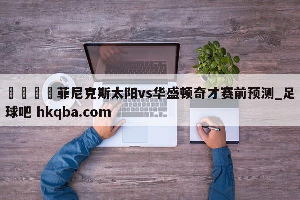 🍢菲尼克斯太阳vs华盛顿奇才赛前预测_足球吧 hkqba.com