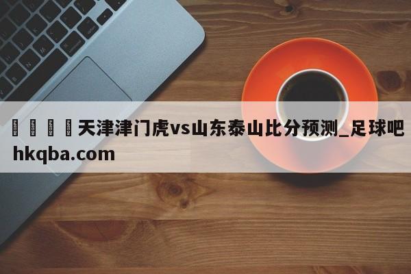 🍢天津津门虎vs山东泰山比分预测_足球吧 hkqba.com