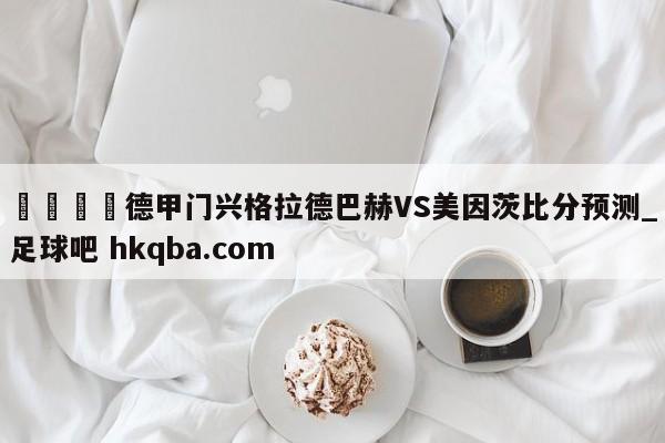 🍢德甲门兴格拉德巴赫VS美因茨比分预测_足球吧 hkqba.com