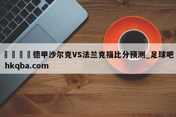 🍢德甲沙尔克VS法兰克福比分预测_足球吧 hkqba.com