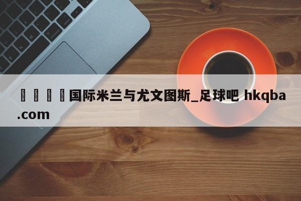 🍢国际米兰与尤文图斯_足球吧 hkqba.com
