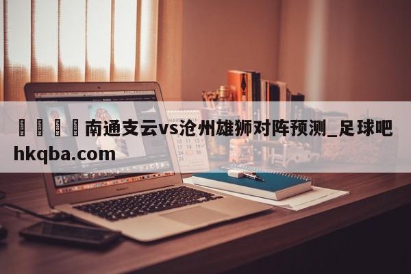 🍢南通支云vs沧州雄狮对阵预测_足球吧 hkqba.com