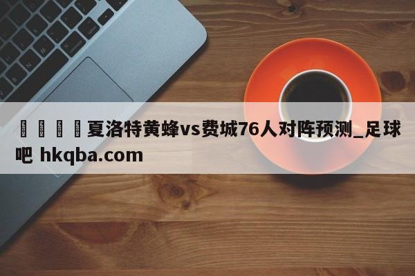 🍢夏洛特黄蜂vs费城76人对阵预测_足球吧 hkqba.com
