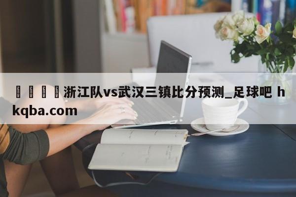 🍢浙江队vs武汉三镇比分预测_足球吧 hkqba.com