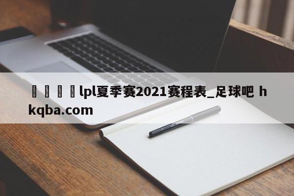 🍢lpl夏季赛2021赛程表_足球吧 hkqba.com