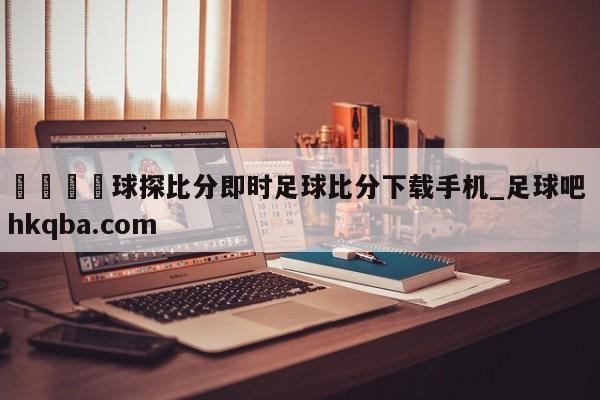 🍢球探比分即时足球比分下载手机_足球吧 hkqba.com