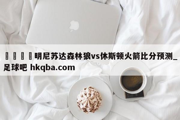 🍢明尼苏达森林狼vs休斯顿火箭比分预测_足球吧 hkqba.com