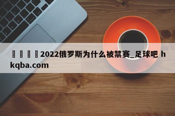 🍢2022俄罗斯为什么被禁赛_足球吧 hkqba.com