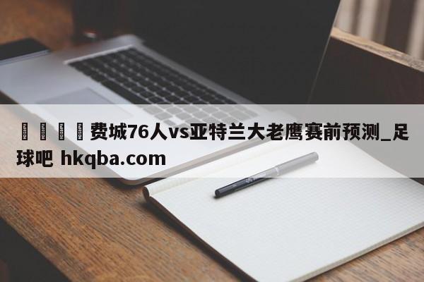🍢费城76人vs亚特兰大老鹰赛前预测_足球吧 hkqba.com