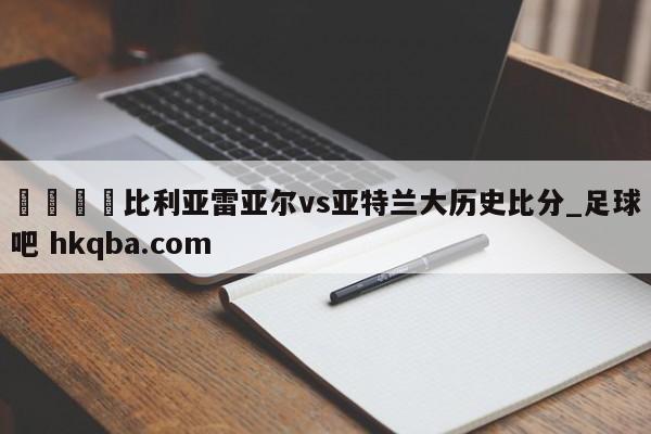 🍢比利亚雷亚尔vs亚特兰大历史比分_足球吧 hkqba.com