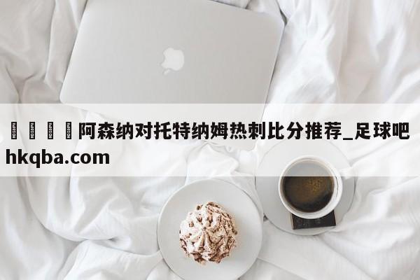 🍢阿森纳对托特纳姆热刺比分推荐_足球吧 hkqba.com