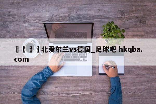 🍢北爱尔兰vs德国_足球吧 hkqba.com