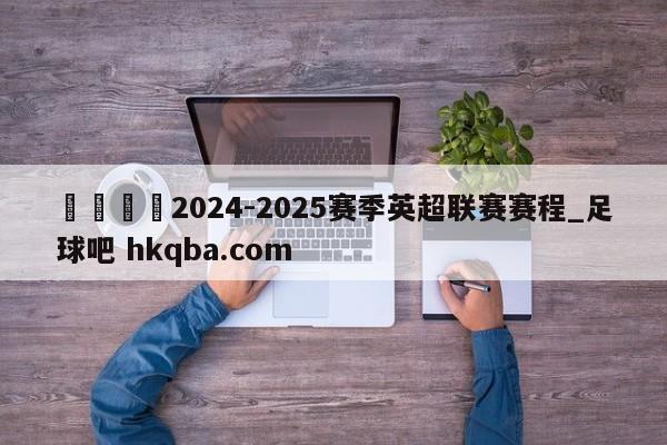 🍢2024-2025赛季英超联赛赛程_足球吧 hkqba.com