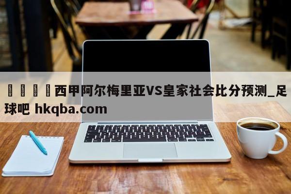 🍢西甲阿尔梅里亚VS皇家社会比分预测_足球吧 hkqba.com