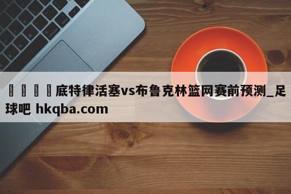 🍢底特律活塞vs布鲁克林篮网赛前预测_足球吧 hkqba.com