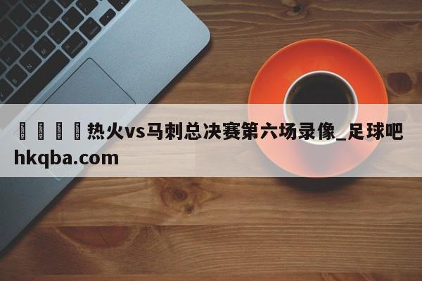 🍢热火vs马刺总决赛第六场录像_足球吧 hkqba.com