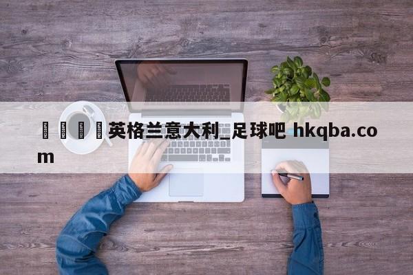🍢英格兰意大利_足球吧 hkqba.com