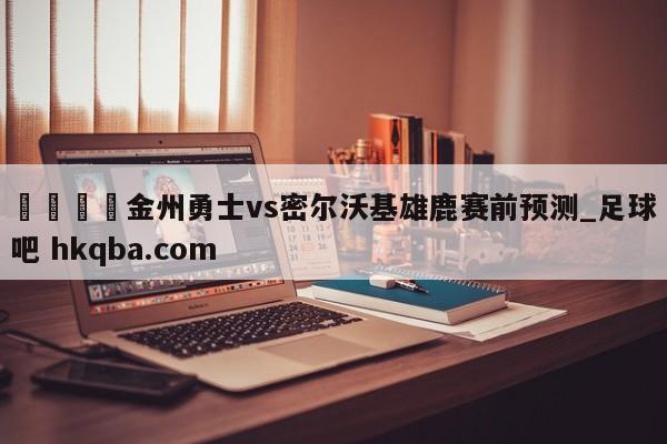 🍢金州勇士vs密尔沃基雄鹿赛前预测_足球吧 hkqba.com