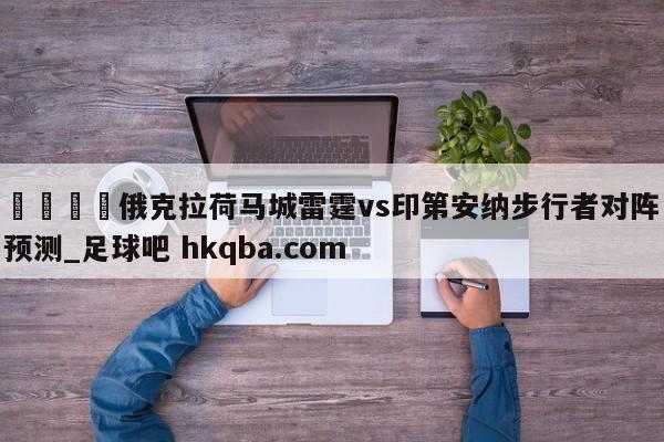 🍢俄克拉荷马城雷霆vs印第安纳步行者对阵预测_足球吧 hkqba.com