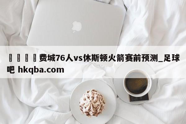 🍢费城76人vs休斯顿火箭赛前预测_足球吧 hkqba.com